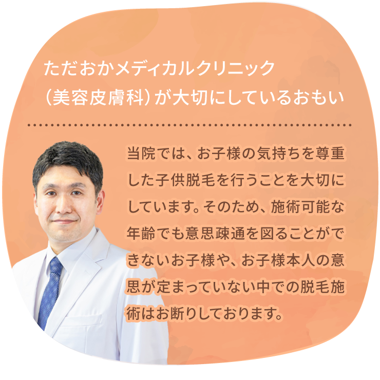ただおかメディカルクリニック（美容皮膚科）が大切にしているおもい 当院では、お子様の気持ちを尊重した子供脱毛を行うことを大切にしています。そのため、施術可能な年齢でも意思疎通が図れないお子様や、お子様本人の意思が定まっていない中での脱毛施術はお断りしております。
